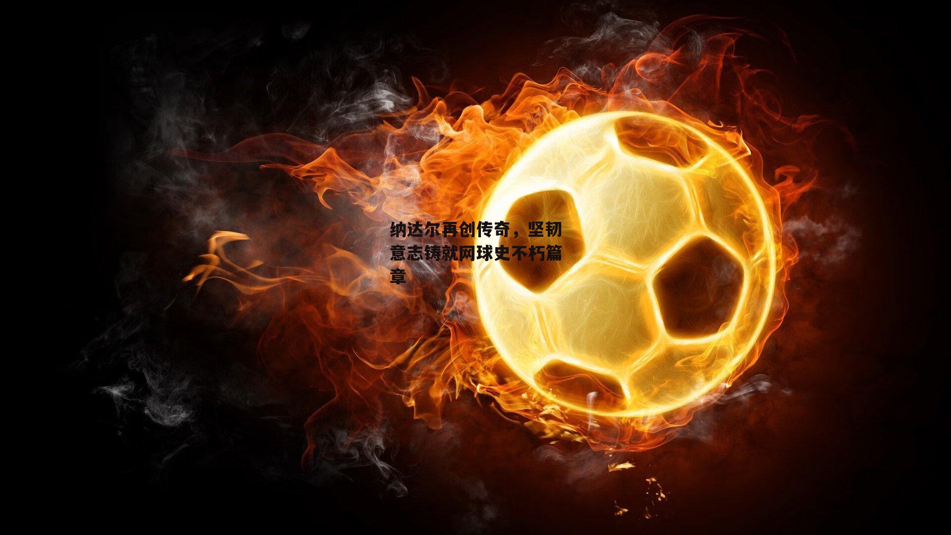 纳达尔再创传奇,坚韧意志铸就网球史不朽篇章